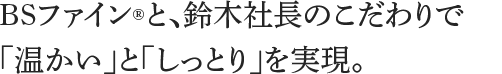 BSファインと、鈴木社長のこだわりで「温かい」と「しっとり」を実現。