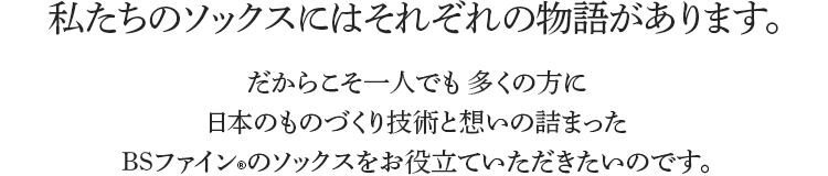 私たちのソックスにはそれぞれの物語があります。だからこそ一人でも 多くの方に日本のものづくり技術と想いの詰まったBSファインのソックスをお役立ていただきたいのです。