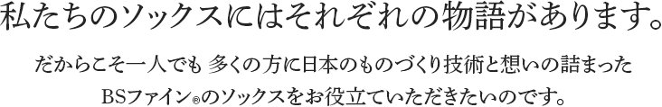 私たちのソックスにはそれぞれの物語があります。だからこそ一人でも 多くの方に日本のものづくり技術と想いの詰まったBSファインのソックスをお役立ていただきたいのです。