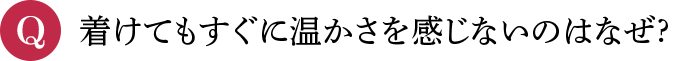 Q 着けてもすぐに温かさを感じないのはなぜ?