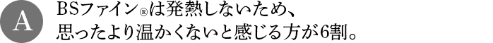 A BSファインは発熱しないため、思ったより温かくないと感じる方が6割。