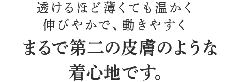 透けるほど薄くても温かく伸びやかで、動きやすくまるで第二の皮膚のような着心地です。