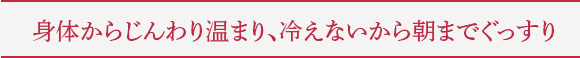 身体からじんわり温まり、冷えないから朝までぐっすり