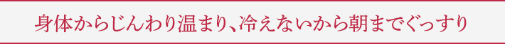 身体からじんわり温まり、冷えないから朝までぐっすり