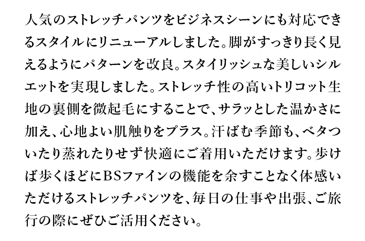 人気のストレッチパンツをビジネスシーンにも対応できるスタイルにリニューアルしました。脚がすっきり長く見えるようにパターンを改良。スタイリッシュな美しいシルエットを実現しました。ストレッチ性の高いトリコット生地の裏側を微起毛にすることで、サラッとした温かさに加え、心地よい肌触りをプラス。汗ばむ季節も、ベタついたり蒸れたりせず快適にご着用いただけます。歩けば歩くほどにBSファインの機能を余すことなく体感いただけるストレッチパンツを、毎日の仕事や出張、ご旅行の際にぜひご活用ください