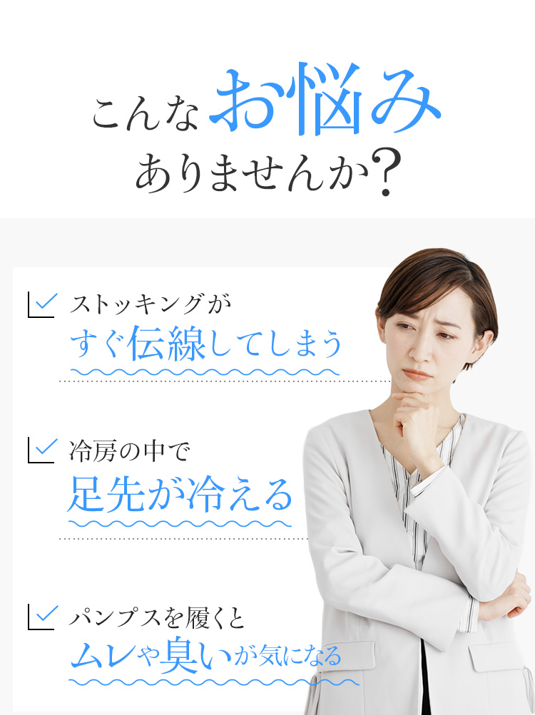 こんなお悩みありませんか？ストッキングがすぐ伝線してしまう 冷房の中で足先が冷える パンプスを履くとムレや臭いが気になる