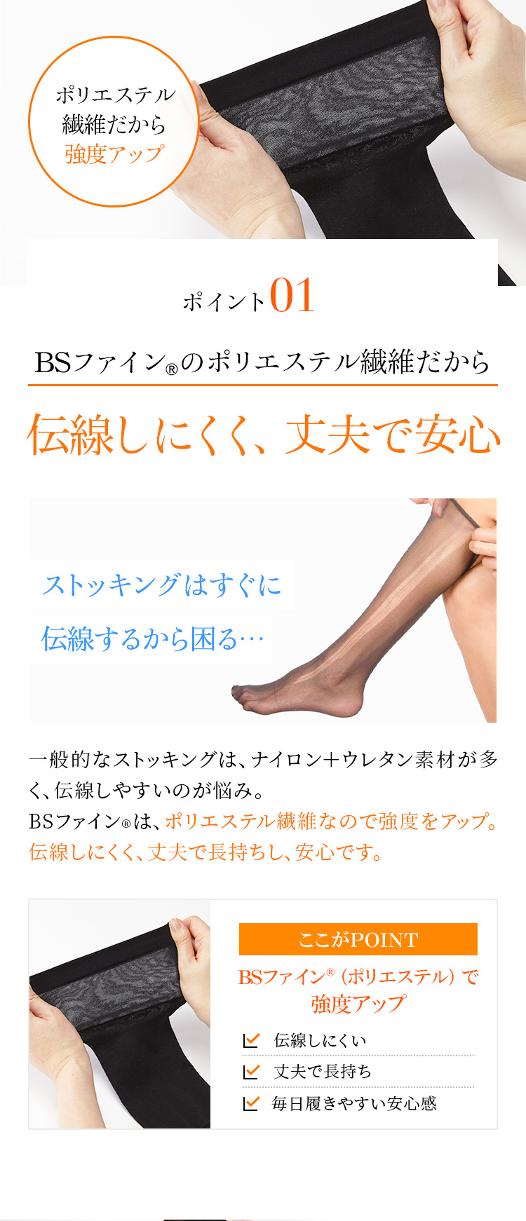 ポイント1　BSファイン®のポリエステル繊維だから伝線しにくく、丈夫で安心　一般的なストッキングは、ナイロン＋ウレタン素材が多く、伝線しやすいのが悩み。BSファイン®は、ポリエステル繊維なので強度をアップ。伝線しにくく、丈夫で長持ちし、安心です。