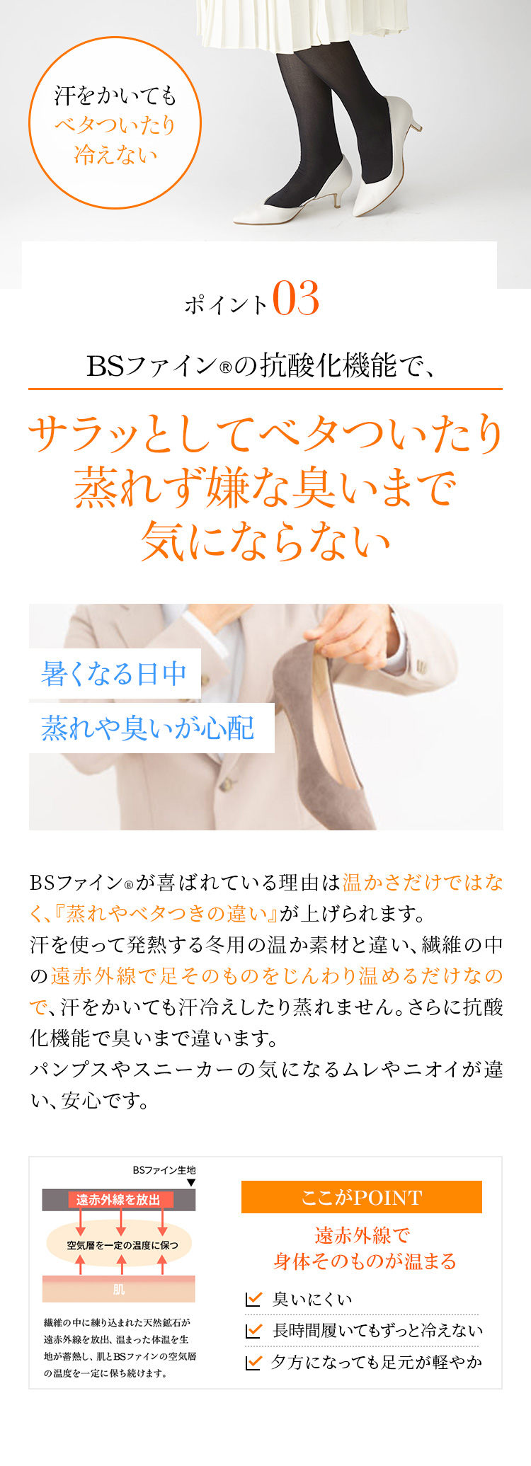 ポイント3　BSファイン®の抗酸化機能で、サラッとしてベタついたり蒸れず嫌な臭いまで気にならない　BSファイン®が喜ばれている理由は温かさだけではなく、『蒸れやベタつきの違い』が上げられます。汗を使って発熱する冬用の温か素材と違い、繊維の中の遠赤外線で足そのものをじんわり温めるだけなので、汗をかいても汗冷えしたり蒸れません。さらに抗酸化機能で臭いまで違います。パンプスやスニーカーの気になるムレやニオイが違い、安心です。