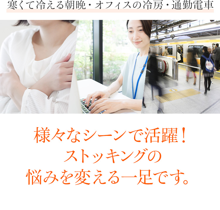 寒くて冷える朝晩・オフィスの冷房・通勤電車　様々なシーンで活躍！ストッキングの悩みを変える一足です。