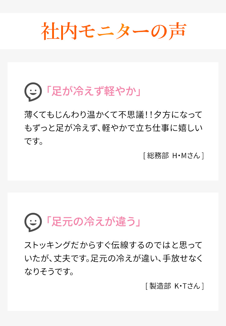 社内モニターの声　「足が冷えず軽やか」薄くてもじんわり温かくて不思議！！夕方になってもずっと足が冷えず、軽やかで立ち仕事に嬉しいです。［総務部 H・Mさん］ 「足元の冷えが違う」ストッキングだからすぐ伝線するのではと思っていたが、丈夫です。足元の冷えが違い、手放せなくなりそうです。［製造部K・Tさん］