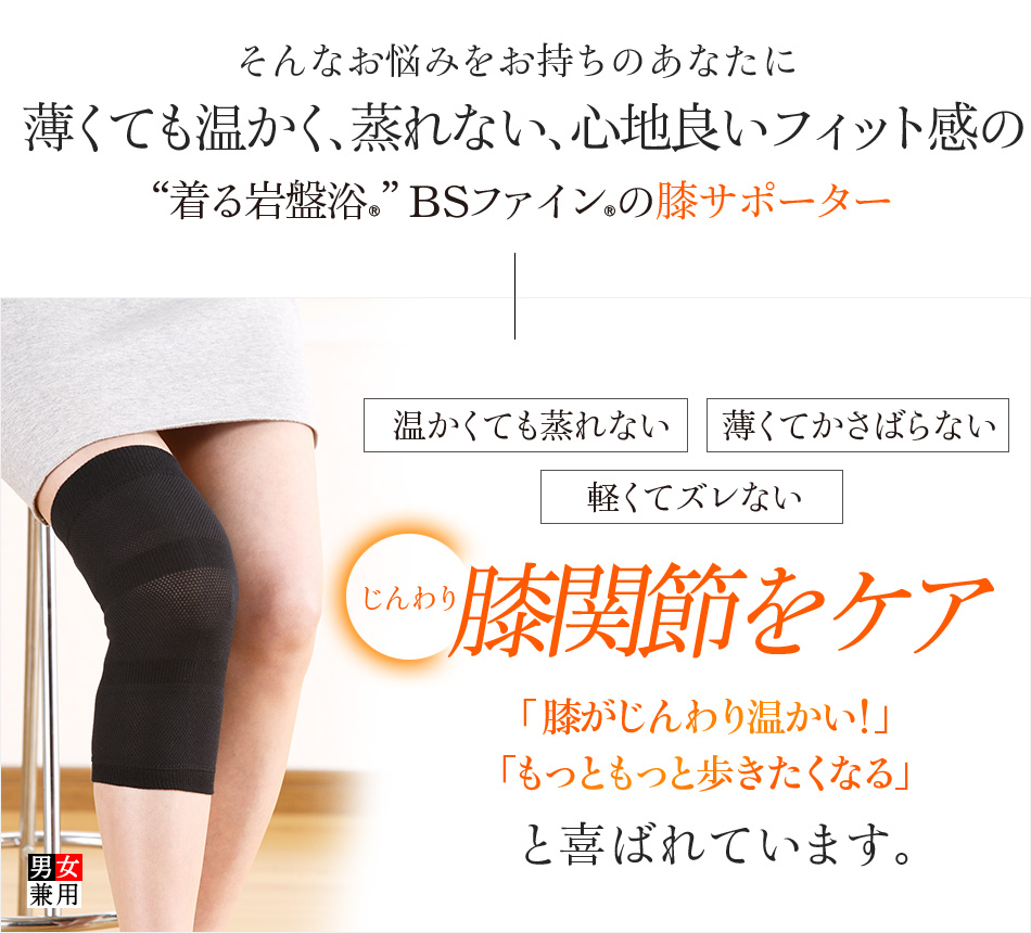 そんなお悩みをお持ちのあなたに薄くても温かく、蒸れない、心地良いフィット感の“着る岩盤浴®︎”BSファイン®︎の膝サポーター 温かくても蒸れない 薄くてかさばらない 軽くてズレないじんわり膝関節をケア 膝がじんわり温かい!もっともっと歩きたくなると喜ばれています。
