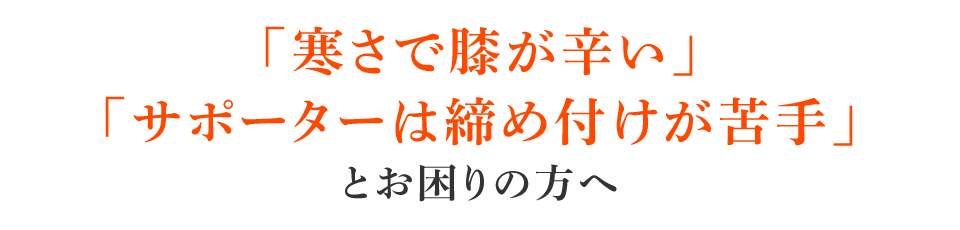 「寒さで膝が辛い」「サポーターは締め付けが苦手」とお困りの方へ