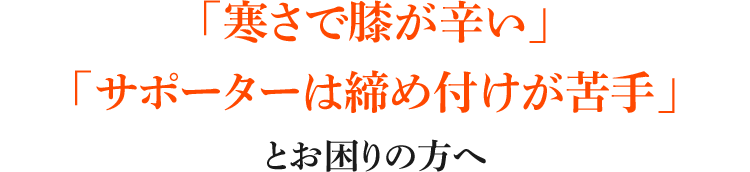 「寒さで膝が辛い」「サポーターは締め付けが苦手」とお困りの方へ