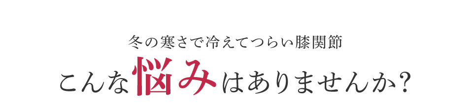 冬の寒さで冷えてつらい膝関節 こんな悩みはありませんか?