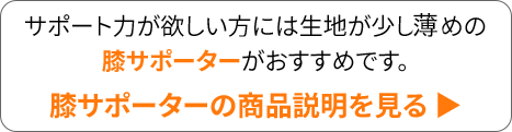 サポート力が欲しい方には生地が少し厚めの膝サポーターがおすすめです。 膝サポーターの商品説明を見る