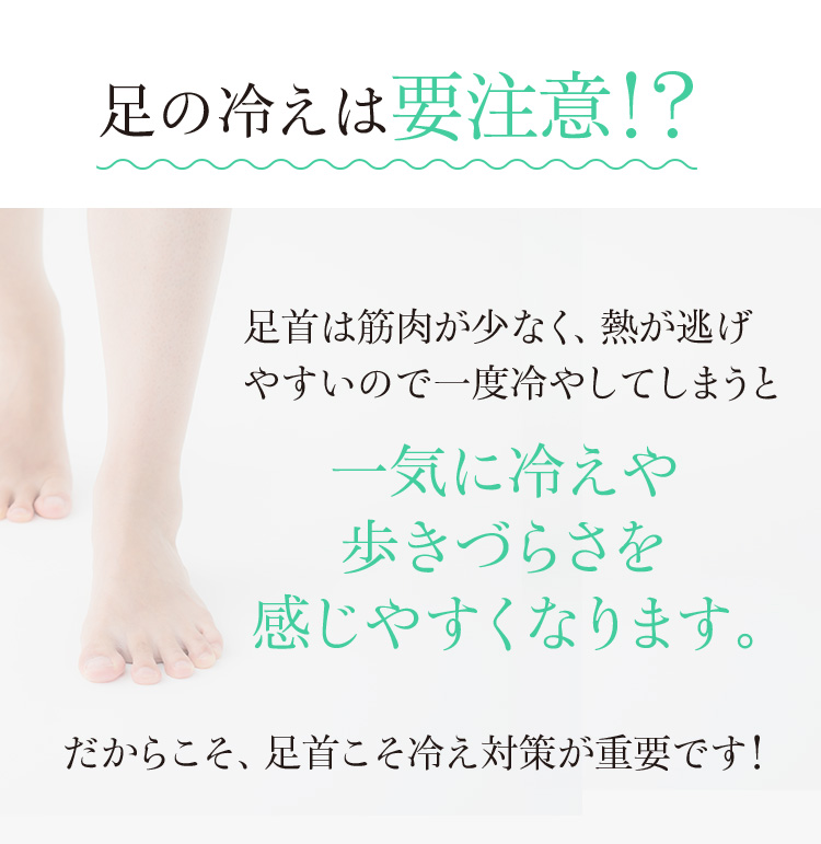 足の冷えは要注意!?足首は筋肉が少なく、熱が逃げやすいので 一度冷やしてしまうと 一気に冷えや歩きづらさを 感じやすくなります。だからこそ、足首こそ冷え対策が重要です! 