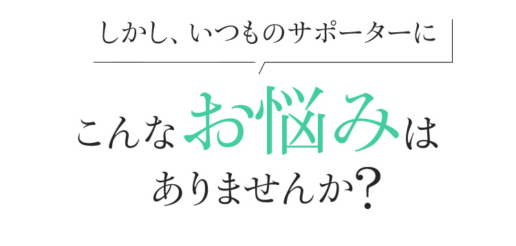 しかし、いつものサポーターにこんなお悩みはありませんか?