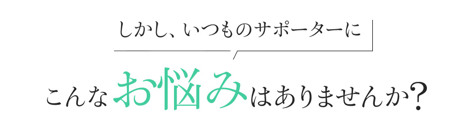 しかし、いつものサポーターにこんなお悩みはありませんか?