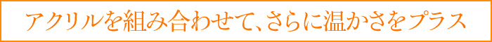 アクリルを組み合わせて、さらに温かさをプラス