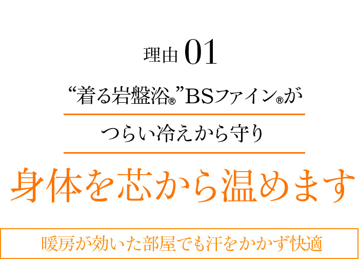 理由01 “着る岩盤浴®”BSファイン®がつらい冷えから守り身体を芯から温めます。暖房が効いた部屋でも汗をかかず快適