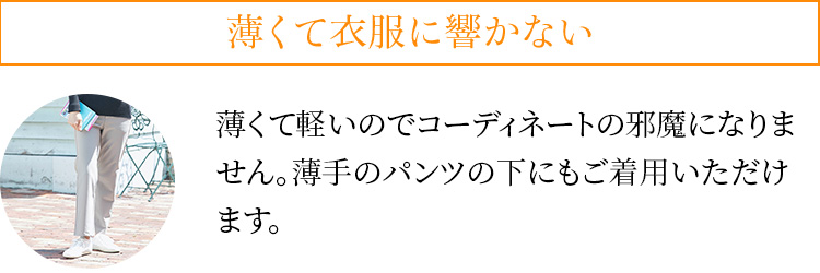 薄くて衣服に響かない。薄くて軽いのでコーディネートの邪魔になりません。薄手のパンツの下にもご着用いただけます。