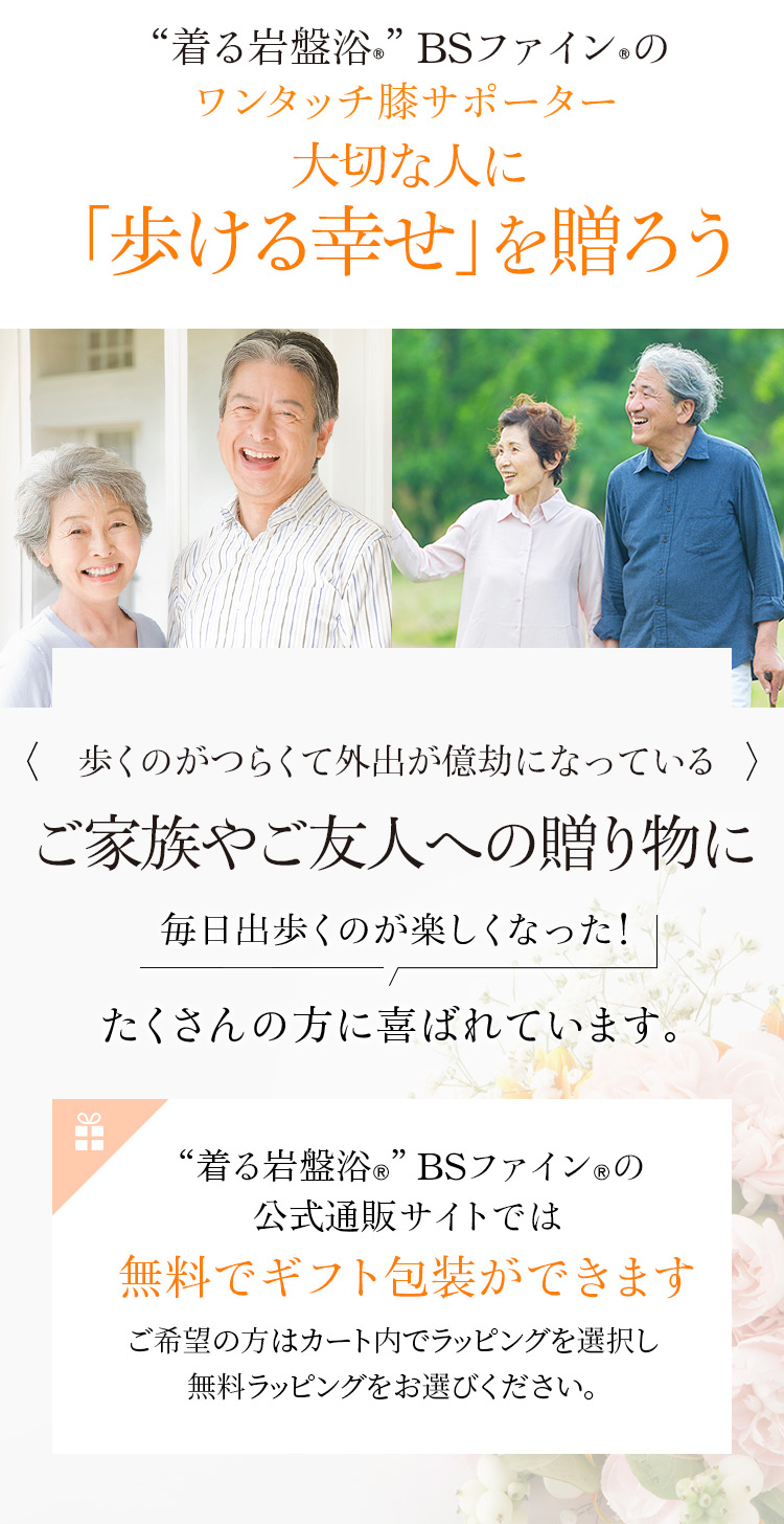 “着る岩盤浴®︎”BSファイン®︎のワンタッチ膝サポーター。大切な人に「歩ける幸せ」を贈ろう。歩くのがつらくて外出が億劫になっているご家族やご友人への贈り物に「毎日出歩くのが楽しくなった!」たくさんの方に喜ばれています。 “着る岩盤浴®︎”BSファイン®︎の公式通販サイトでは無料でギフト包装ができます。ご希望の方はカート内でプレゼント包装(無料ラッピング)をお選びください。 