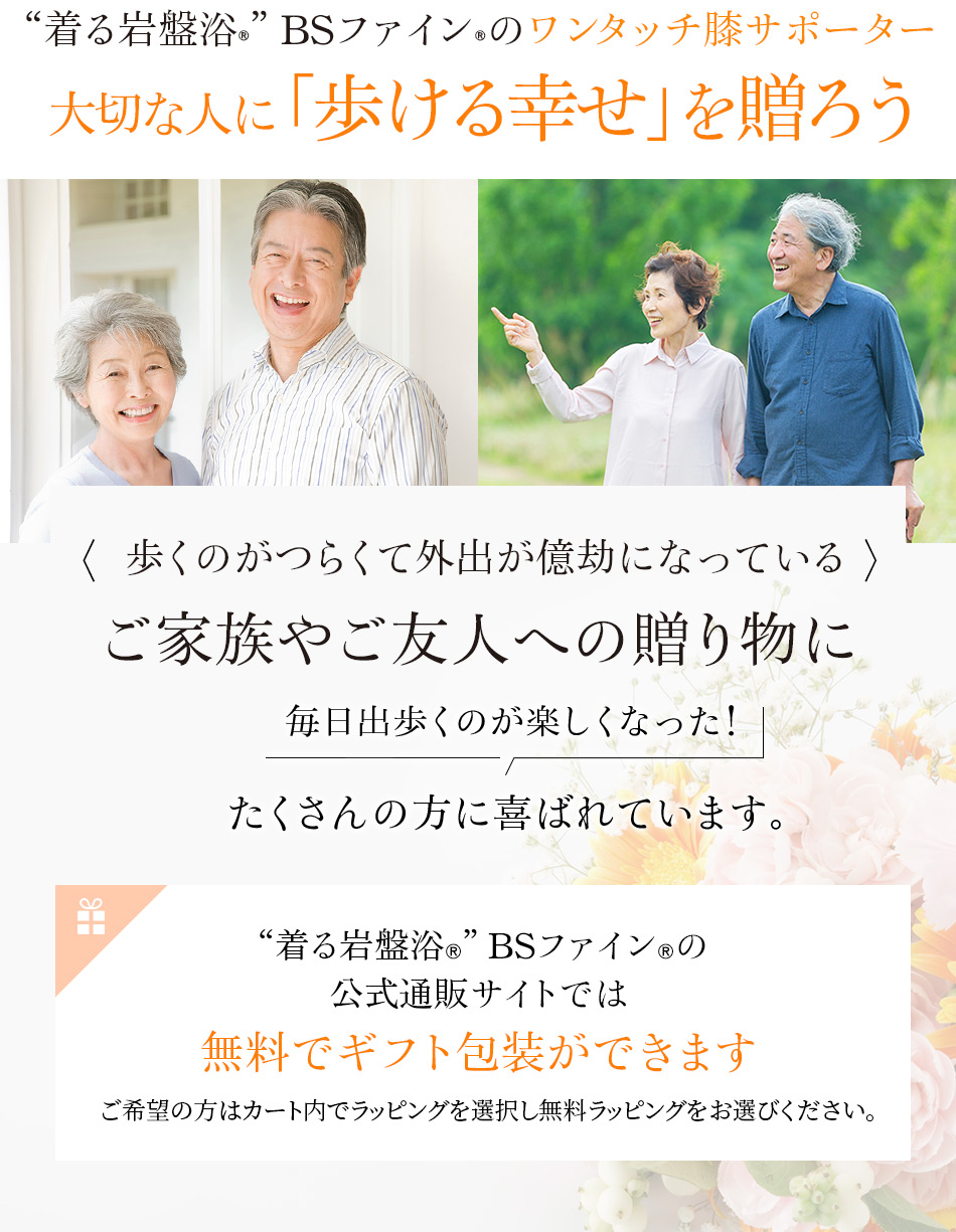 “着る岩盤浴®︎”BSファイン®︎のワンタッチ膝サポーター。大切な人に「歩ける幸せ」を贈ろう。歩くのがつらくて外出が億劫になっているご家族やご友人への贈り物に「毎日出歩くのが楽しくなった!」たくさんの方に喜ばれています。 “着る岩盤浴®︎”BSファイン®︎の公式通販サイトでは無料でギフト包装ができます。ご希望の方はカート内でプレゼント包装(無料ラッピング)をお選びください。 