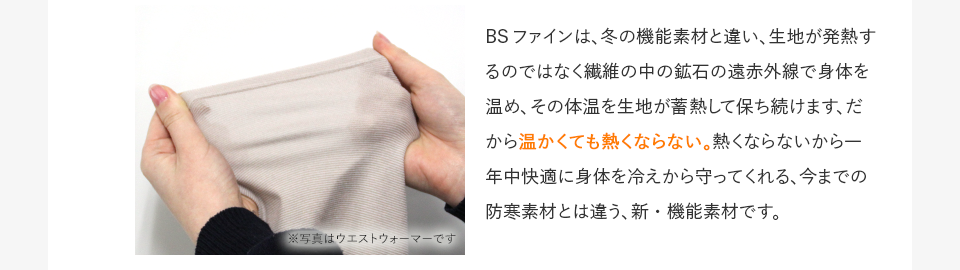 BSファインは、冬の機能素材と違い、生地が発熱するのではなく繊維の中の鉱石の遠赤外線で身体を温め、その体温を生地が蓄熱して保ち続けます、だから温かくても熱くならない。熱くならないから一年中快適に身体を冷えから守ってくれる、今までの防寒素材とは違う、新・機能素材です。