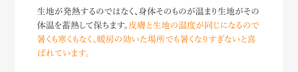 生地が発熱するのではなく、身体そのものが温まり生地がその体温を蓄熱して保ちます。皮膚と生地の温度が同じになるので暑くも寒くもなく、暖房の効いた場所でも暑くなりすぎないと喜ばれています。