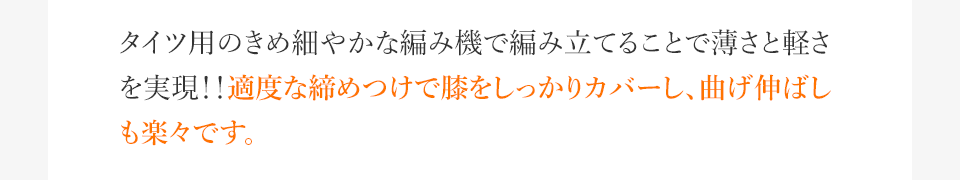 タイツ用のきめ細やかな編み機で編み立てることで薄さと軽さを実現!!適度な締めつけで膝をしっかりカバーし、曲げ伸ばしも楽々です。
