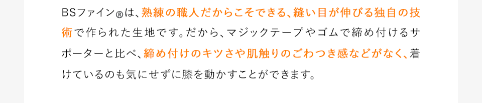 BSファイン®️は、熟練の職人だからこそできる、縫い目が伸びる独自の技術で作られた生地です。だから、マジックテープやゴムで締め付けるサポーターと比べ、締め付けのキツさや肌触りのごわつき感などがなく、着けているのも気にせずに膝を動かすことができます。