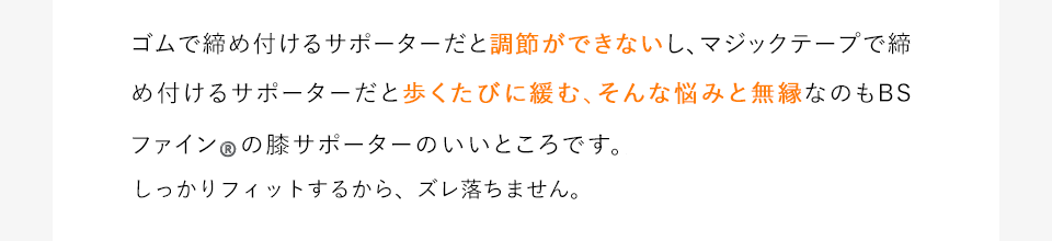 ゴムで締め付けるサポーターだと調節ができないし、マジックテープで締め付けるサポーターだと歩くたびに緩む、そんな悩みと無縁なのもBSファインの膝サポーターのいいところです。薄くてしっかりフィットするから、締め付けもズレ落ちも気にする必要がありません。