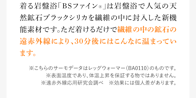 着る岩盤浴「BSファイン®︎」は岩盤浴で人気の天然鉱石ブラックシリカを繊維の中に封入した新機能素材です。ただ着けるだけで繊維の中の鉱石の遠赤外線により、30分後にはこんなに温まっています。※こちらのサーモデータはレッグウォーマー(BA0110)のものです。※表面温度であり、体温上昇を保証する物ではありません。 ※遠赤外線応用研究会調べ ※効果には個人差があります。