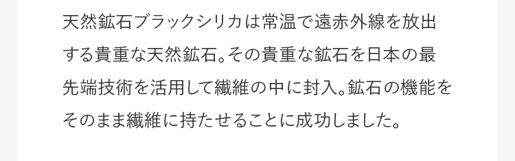 天然鉱石ブラックシリカは常温で遠赤外線を放出する貴重な天然鉱石。その貴重な鉱石を日本の最先端技術を活用して繊維の中に封入。鉱石の機能をそのまま繊維に持たせることに成功しました。