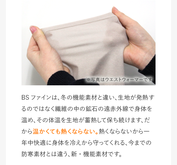 BSファインは、冬の機能素材と違い、生地が発熱するのではなく繊維の中の鉱石の遠赤外線で身体を温め、その体温を生地が蓄熱して保ち続けます、だから温かくても熱くならない。熱くならないから一年中快適に身体を冷えから守ってくれる、今までの防寒素材とは違う、新・機能素材です。
