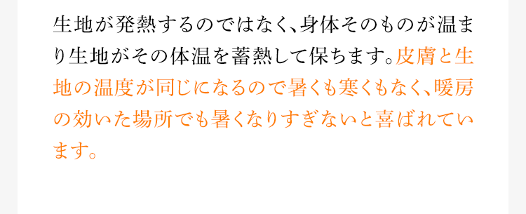 生地が発熱するのではなく、身体そのものが温まり生地がその体温を蓄熱して保ちます。皮膚と生地の温度が同じになるので暑くも寒くもなく、暖房の効いた場所でも暑くなりすぎないと喜ばれています。