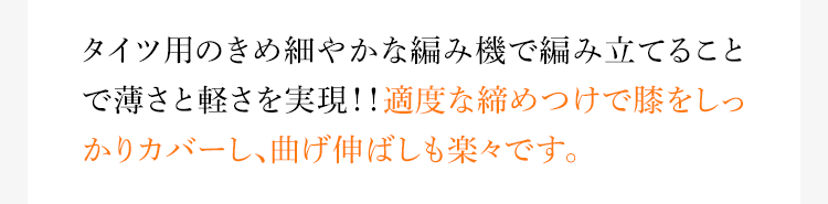 タイツ用のきめ細やかな編み機で編み立てることで薄さと軽さを実現!!適度な締めつけで膝をしっかりカバーし、曲げ伸ばしも楽々です。