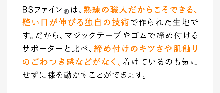 BSファイン®️は、熟練の職人だからこそできる、縫い目が伸びる独自の技術で作られた生地です。だから、マジックテープやゴムで締め付けるサポーターと比べ、締め付けのキツさや肌触りのごわつき感などがなく、着けているのも気にせずに膝を動かすことができます。