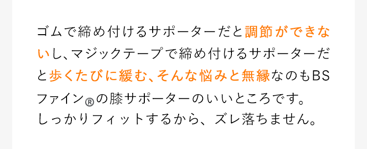 ゴムで締め付けるサポーターだと調節ができないし、マジックテープで締め付けるサポーターだと歩くたびに緩む、そんな悩みと無縁なのもBSファインの膝サポーターのいいところです。薄くてしっかりフィットするから、締め付けもズレ落ちも気にする必要がありません。