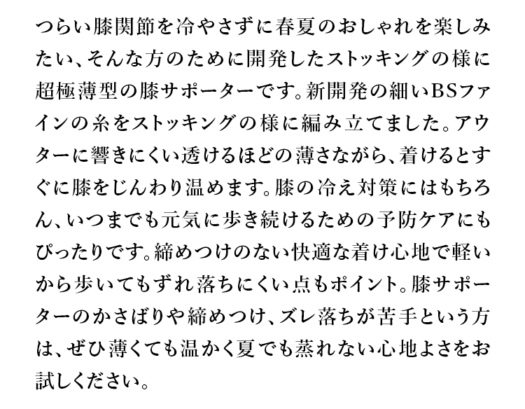 つらい膝関節を冷やさずに春夏のおしゃれを楽しみたい、そんな方のために開発したストッキングの様に超極薄型の膝サポーターです。新開発の細いBSファインの糸をストッキングの様に編み立てました。アウターに響きにくい透けるほどの薄さながら、着けるとすぐに膝をじんわり温めます。膝の冷え対策にはもちろん、いつまでも元気に歩き続けるための予防ケアにもぴったりです。締めつけのない快適な着け心地で軽いから歩いてもずれ落ちにくい点もポイント。膝サポーターのかさばりや締めつけ、ズレ落ちが苦手という方は、ぜひ薄くても温かく夏でも蒸れない心地よさをお試しください。