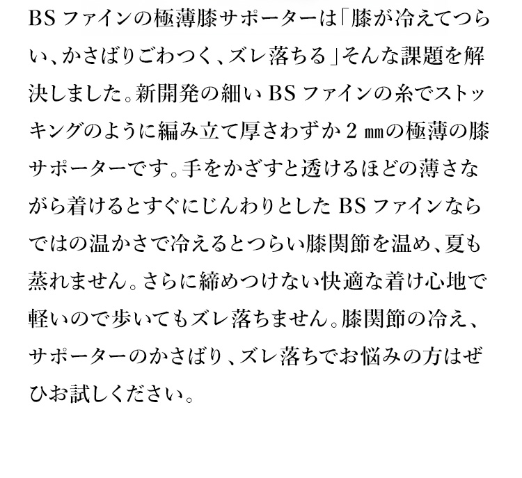 BSファインの極薄膝サポーターは「膝が冷えてつらい、かさばりごわつく、ズレ落ちる」そんな課題を解決しました。新開発の細いBSファインの糸でストッキングのように編み立て厚さわずか2㎜の極薄の膝サポーターです。手をかざすと透けるほどの薄さながら着けるとすぐにじんわりとしたBSファインならではの温かさで冷えるとつらい膝関節を温め、夏も蒸れません。さらに締めつけない快適な着け心地で軽いので歩いてもズレ落ちません。膝関節の冷え、サポーターのかさばり、ズレ落ちでお悩みの方はぜひお試しください。