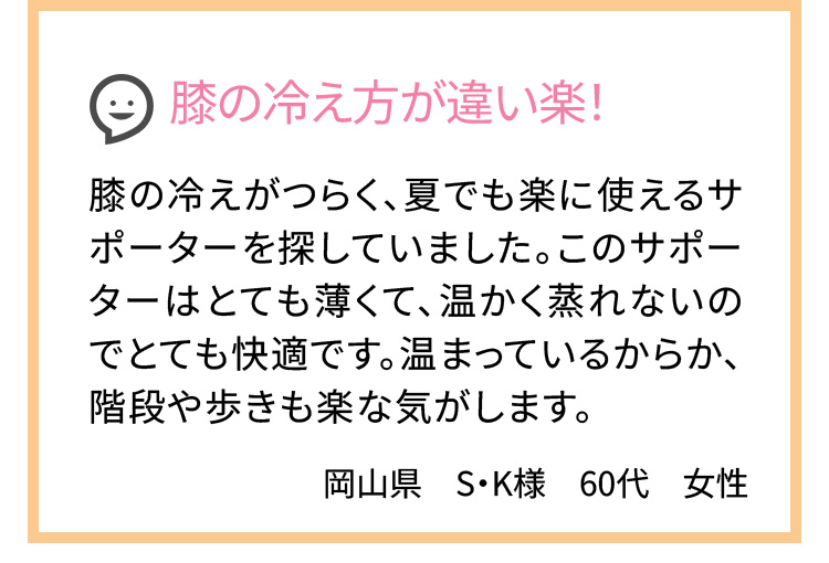 膝の冷え方が違い楽！ 膝の冷えがつらく、夏でも楽に使えるサポーターを探していました。このサポーターはとても薄くて、温かく蒸れないのでとても快適です。温まっているからか、階段や歩きも楽な気がします。