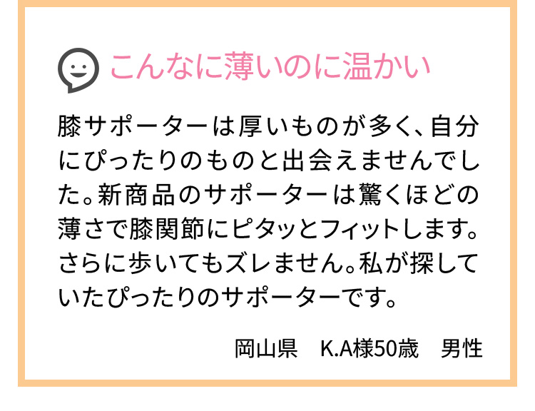 こんなに薄いのに温かい 膝サポーターは厚いものが多く、自分にぴったりのものと出会えませんでした。新商品のサポーターは驚くほどの薄さで膝関節にピタッとフィットします。さらに歩いてもズレません。私が探していたぴったりのサポーターです。