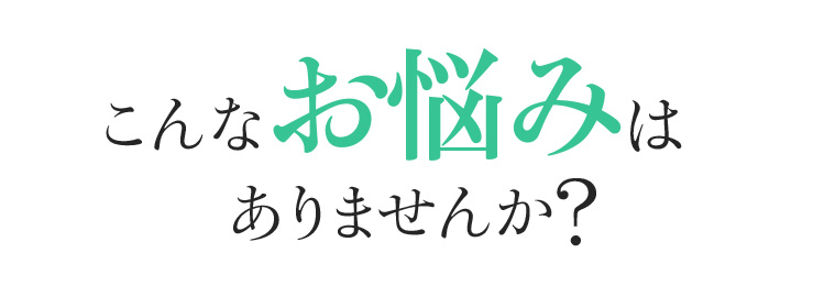 あなたもこんなお悩みはありませんか?