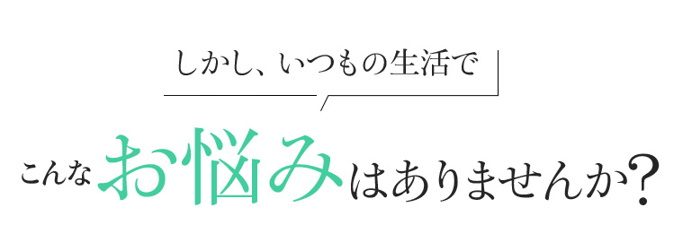 しかし、いつもの生活でこんなお悩みはありませんか?