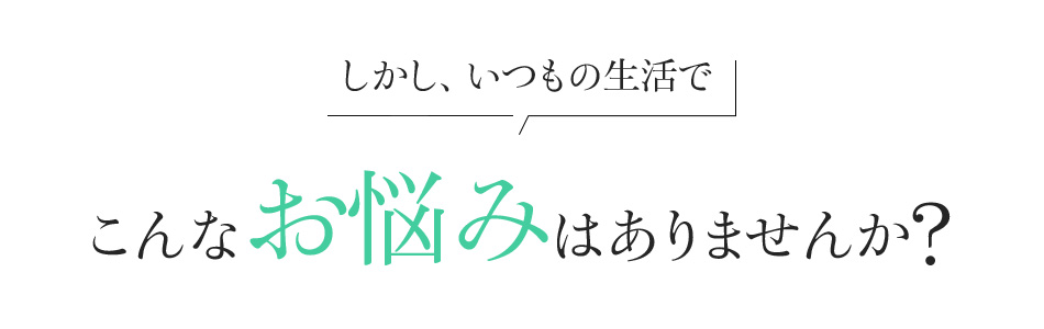 しかし、いつもの生活でこんなお悩みはありませんか?