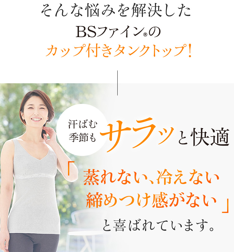 そんな悩みを解決したBSファイン®のカップ付タンクトップ!汗ばむ季節もサラッと快適「蒸れない、冷えない 締めつけ感がない」と喜ばれています