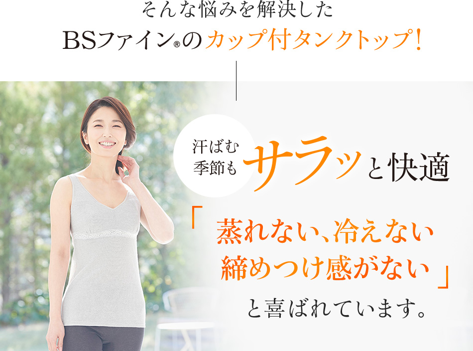 そんな悩みを解決したBSファイン®のカップ付タンクトップ!汗ばむ季節もサラッと快適「蒸れない、冷えない 締めつけ感がない」と喜ばれています
