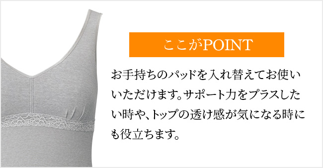 ここがPOINTお手持ちのパッドを入れ替えてお使いいただけます。サポート力をプラスしたい時や、トップの透け感が気になる時にも役立ちます。