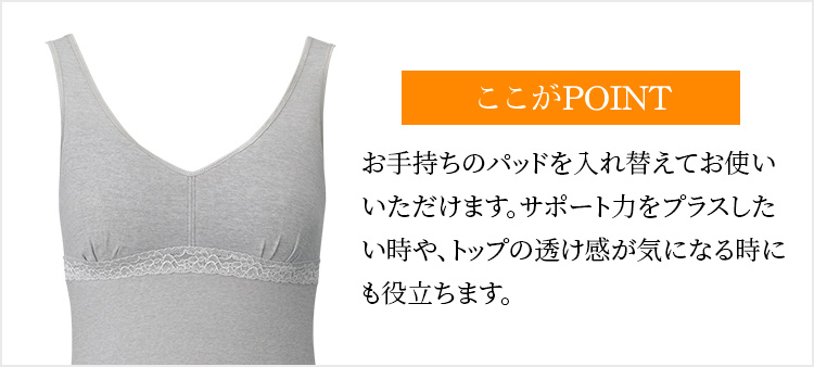 ここがPOINTお手持ちのパッドを入れ替えてお使いいただけます。サポート力をプラスしたい時や、トップの透け感が気になる時にも役立ちます。